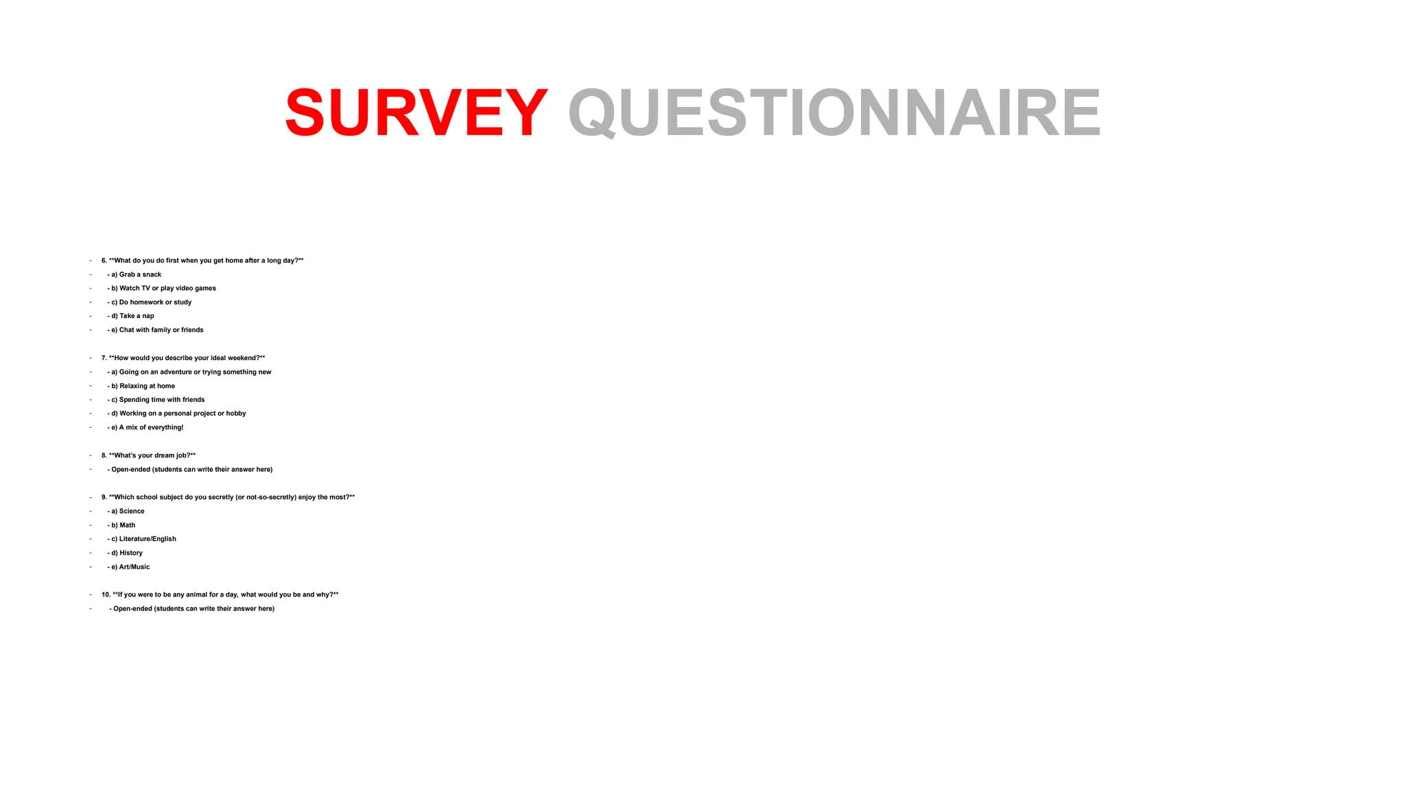 - 6. **What do you do first when you get home after a long day?**
- - a) Grab a snack
- - b) Watch TV or play video games
- - c) Do homework or study
- - d) Take a nap
- - e) Chat with family or friends
- 7. **How would you describe your ideal weekend?**
- - a) Going on an adventure or trying something new
- - b) Relaxing at home
- - c) Spending time with friends
- - d) Working on a personal project or hobby
- - e) A mix of everything!
- 8. **What’s your dream job?**
- - Open-ended (students can write their answer here)
- 9. **Which school subject do you secretly (or not-so-secretly) enjoy the most?**
- - a) Science
- - b) Math
- - c) Literature/English
- - d) History
- - e) Art/Music
- 10. **If you were to be any animal for a day, what would you be and why?**
- - Open-ended (students can write their answer here)
SURVEY QUESTIONNAIRE
 
