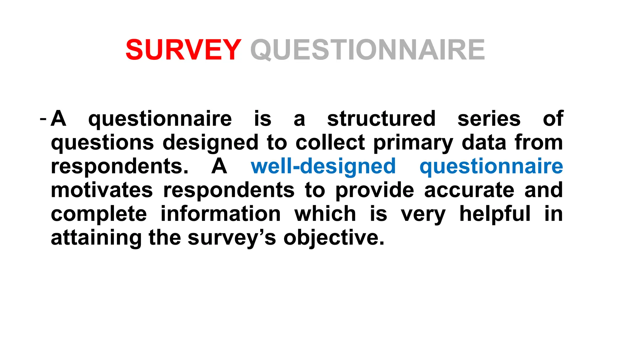 SURVEY QUESTIONNAIRE
- A questionnaire is a structured series of
questions designed to collect primary data from
respondents. A well-designed questionnaire
motivates respondents to provide accurate and
complete information which is very helpful in
attaining the survey’s objective.
 