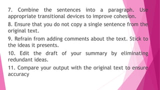 7. Combine the sentences into a paragraph. Use
appropriate transitional devices to improve cohesion.
8. Ensure that you do not copy a single sentence from the
original text.
9. Refrain from adding comments about the text. Stick to
the ideas it presents.
10. Edit the draft of your summary by eliminating
redundant ideas.
11. Compare your output with the original text to ensure
accuracy
 