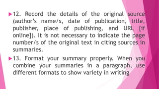 12. Record the details of the original source
(author’s name/s, date of publication, title,
publisher, place of publishing, and URL [if
online]). It is not necessary to indicate the page
number/s of the original text in citing sources in
summaries.
13. Format your summary properly. When you
combine your summaries in a paragraph, use
different formats to show variety in writing
 