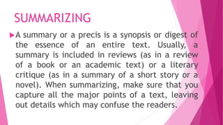 SUMMARIZING
A summary or a precis is a synopsis or digest of
the essence of an entire text. Usually, a
summary is included in reviews (as in a review
of a book or an academic text) or a literary
critique (as in a summary of a short story or a
novel). When summarizing, make sure that you
capture all the major points of a text, leaving
out details which may confuse the readers.
 