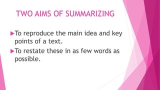TWO AIMS OF SUMMARIZING
To reproduce the main idea and key
points of a text.
To restate these in as few words as
possible.
 