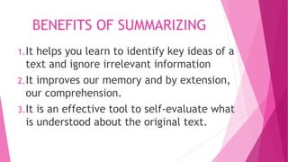 BENEFITS OF SUMMARIZING
1.It helps you learn to identify key ideas of a
text and ignore irrelevant information
2.It improves our memory and by extension,
our comprehension.
3.It is an effective tool to self-evaluate what
is understood about the original text.
 