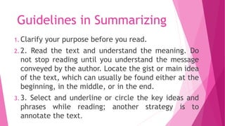 Guidelines in Summarizing
1. Clarify your purpose before you read.
2. 2. Read the text and understand the meaning. Do
not stop reading until you understand the message
conveyed by the author. Locate the gist or main idea
of the text, which can usually be found either at the
beginning, in the middle, or in the end.
3. 3. Select and underline or circle the key ideas and
phrases while reading; another strategy is to
annotate the text.
 