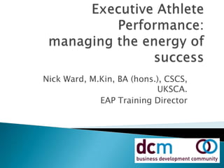 Executive Athlete Performance:managing the energy of success Nick Ward, M.Kin, BA (hons.), CSCS, UKSCA. EAP Training Director 