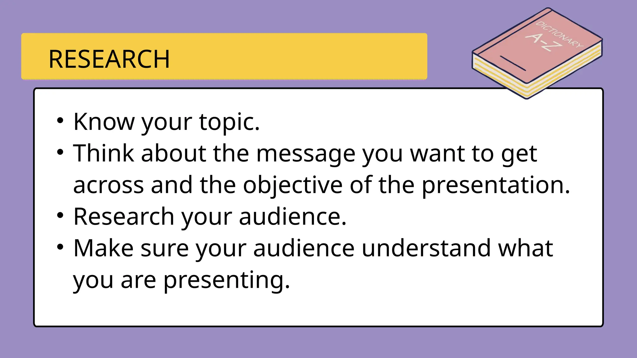 • Know your topic.
• Think about the message you want to get
across and the objective of the presentation.
• Research your audience.
• Make sure your audience understand what
you are presenting.
RESEARCH