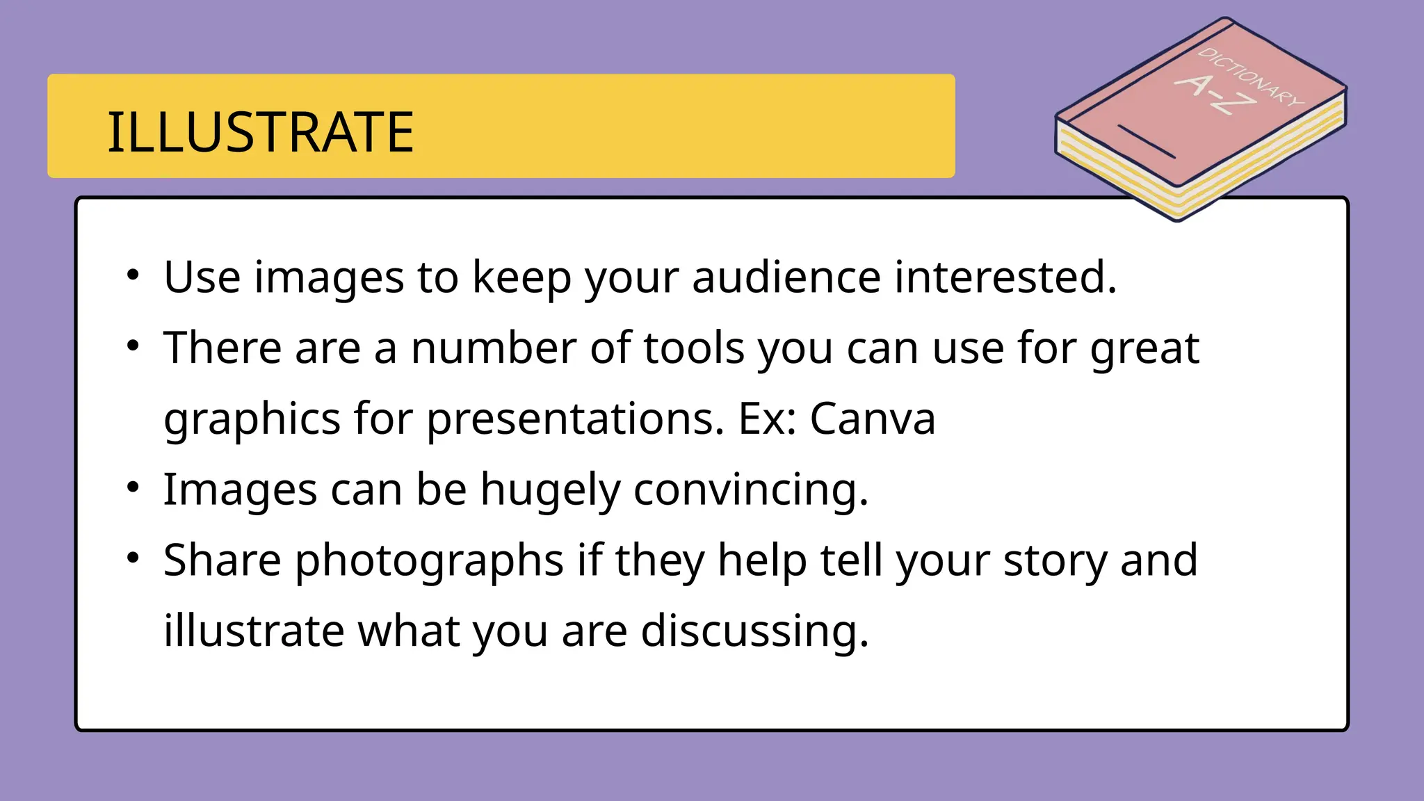 • Use images to keep your audience interested.
• There are a number of tools you can use for great
graphics for presentations. Ex: Canva
• Images can be hugely convincing.
• Share photographs if they help tell your story and
illustrate what you are discussing.
ILLUSTRATE