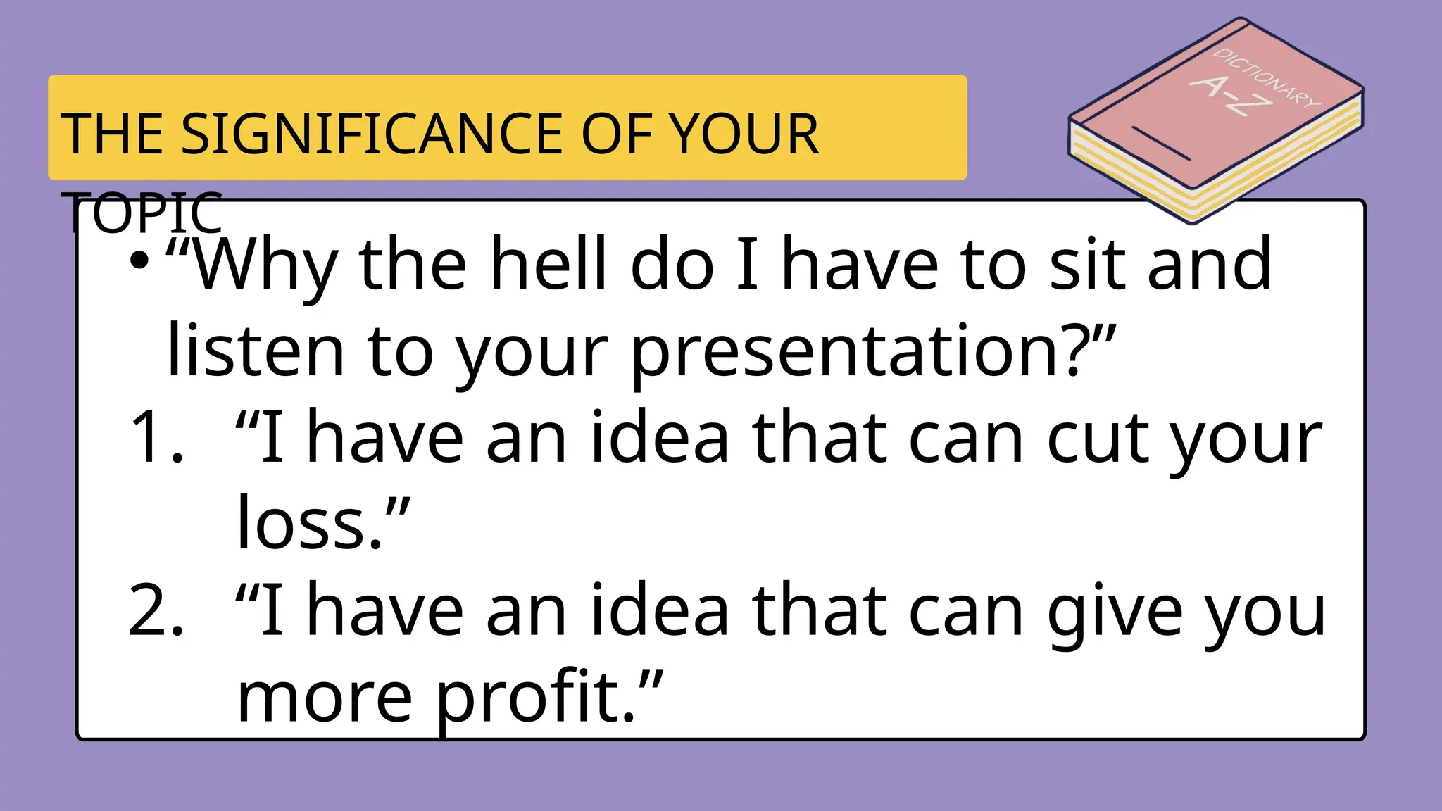• “Why the hell do I have to sit and
listen to your presentation?”
1. “I have an idea that can cut your
loss.”
2. “I have an idea that can give you
more profit.”
THE SIGNIFICANCE OF YOUR
TOPIC