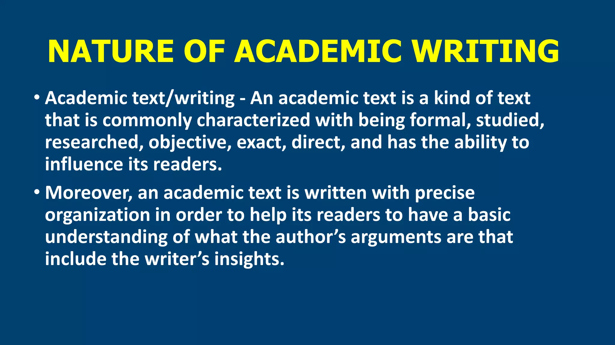NATURE OF ACADEMIC WRITING
• Academic text/writing - An academic text is a kind of text
that is commonly characterized with being formal, studied,
researched, objective, exact, direct, and has the ability to
influence its readers.
• Moreover, an academic text is written with precise
organization in order to help its readers to have a basic
understanding of what the author’s arguments are that
include the writer’s insights.
 