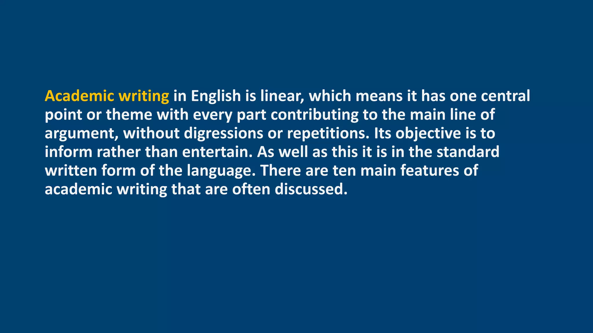 Academic writing in English is linear, which means it has one central
point or theme with every part contributing to the main line of
argument, without digressions or repetitions. Its objective is to
inform rather than entertain. As well as this it is in the standard
written form of the language. There are ten main features of
academic writing that are often discussed.
 