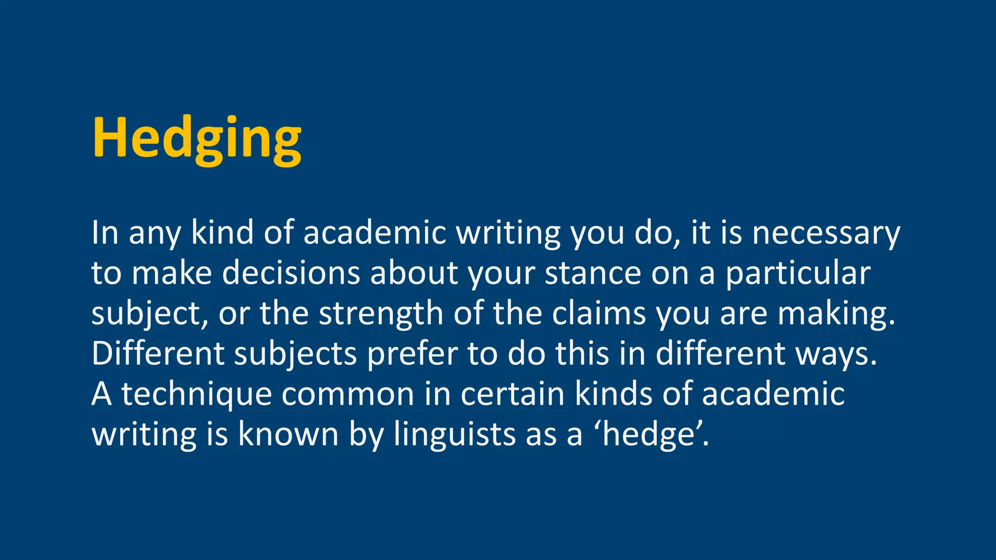Hedging
In any kind of academic writing you do, it is necessary
to make decisions about your stance on a particular
subject, or the strength of the claims you are making.
Different subjects prefer to do this in different ways.
A technique common in certain kinds of academic
writing is known by linguists as a ‘hedge’.
 