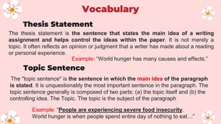 The thesis statement is the sentence that states the main idea of a writing
assignment and helps control the ideas within the paper. It is not merely a
topic. It often reflects an opinion or judgment that a writer has made about a reading
or personal experience.
The "topic sentence" is the sentence in which the main idea of the paragraph
is stated. It is unquestionably the most important sentence in the paragraph. The
topic sentence generally is composed of two parts: (a) the topic itself and (b) the
controlling idea. The Topic. The topic is the subject of the paragraph
Thesis Statement
Topic Sentence
Vocabulary
Example: “World hunger has many causes and effects.”
Example: “People are experiencing severe food insecurity.
World hunger is when people spend entire day of nothing to eat…”
 