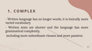 1. COM PLEX
- Written language has no longer words, it is lexically more
varied vocabulary.
- Written texts are shorter and the language has more
grammatical complexity,
including more subordinate clauses and more passives.
11
 
