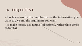 4. O BJ ECTIVE
- has fewer words that emphasize on the information you
want to give and the arguments you want.
- to make mostly use nouns (adjectives), rather than verbs
(adverbs).
13
 