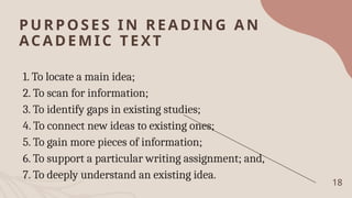 PURPOSES IN READING AN
ACADEMI C TEXT
1. To locate a main idea;
2. To scan for information;
3. To identify gaps in existing studies;
4. To connect new ideas to existing ones;
5. To gain more pieces of information;
6. To support a particular writing assignment; and,
7. To deeply understand an existing idea.
18
 