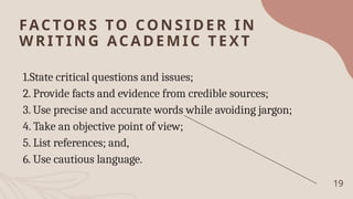 FACTO RS TO CONSIDER IN
WRITING ACA DEMIC TEXT
1.State critical questions and issues;
2. Provide facts and evidence from credible sources;
3. Use precise and accurate words while avoiding jargon;
4. Take an objective point of view;
5. List references; and,
6. Use cautious language.
19
 