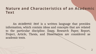 Nature and Characteristics of an Academic
Text
An academic text is a written language that provides
information, which contain ideas and concepts that are related
to the particular discipline. Essay, Research Paper, Report,
Project, Article, Thesis, and Dissertation are considered as
academic texts.
2
 