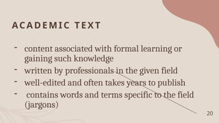 ACADEMI C TEXT
- content associated with formal learning or
gaining such knowledge
- written by professionals in the given field
- well-edited and often takes years to publish
- contains words and terms specific to the field
(jargons)
20
 
