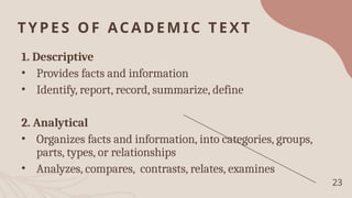 TYPES OF ACADEMIC TEXT
1. Descriptive
• Provides facts and information
• Identify, report, record, summarize, define
2. Analytical
• Organizes facts and information, into categories, groups,
parts, types, or relationships
• Analyzes, compares, contrasts, relates, examines
23
 