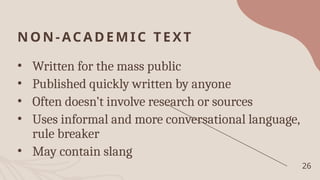 NON-ACADEMIC TEXT
• Written for the mass public
• Published quickly written by anyone
• Often doesn’t involve research or sources
• Uses informal and more conversational language,
rule breaker
• May contain slang
26
 