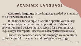 ACADEMIC LA NGUAGE
27
Academic language is the language needed by students
to do the work in schools.
It includes, for example, discipline-specific vocabulary,
grammar and punctuation, and applications of rhetorical
conventions and devices that are typical for a content area
(e.g., essays, lab reports, discussions of a controversial issue.)
Students who master academic language are more likely
to be successful in academic and professional settings.
 