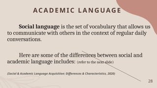 ACADEMIC LA NGUAGE
28
Social language is the set of vocabulary that allows us
to communicate with others in the context of regular daily
conversations.
Here are some of the differences between social and
academic language includes: (refer to the next slide)
(Social & Academic Language Acquisition: Differences & Characteristics, 2020)
 