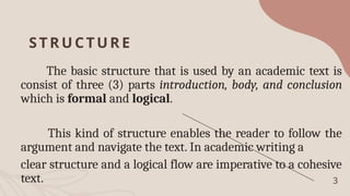 STRU CTUR E
The basic structure that is used by an academic text is
consist of three (3) parts introduction, body, and conclusion
which is formal and logical.
This kind of structure enables the reader to follow the
argument and navigate the text. In academic writing a
clear structure and a logical flow are imperative to a cohesive
text. 3
 