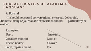 C H A R A C T E R I S T I C S O F A C A D E M I C
L A N G U A G E
30
A. Formal
- It should not sound conversational or casual. Colloquial,
idiomatic, slang or journalistic expressions should particularly be
avoided.
Examples:
Use… Instead…
Consider, monitor Look at
Revise, review Go over
Solve, repair, amend Fix
 