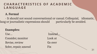 C H A R A C T E R I S T I C S O F A C A D E M I C
L A N G U A G E
31
A. Formal
- It should not sound conversational or casual. Colloquial, idiomatic,
slang or journalistic expressions should particularly be avoided.
Examples:
Use… Instead…
Consider, monitor Look at
Revise, review Go over
Solve, repair, amend Fix
 