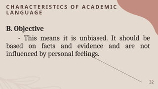 C H A R A C T E R I S T I C S O F A C A D E M I C
L A N G U A G E
32
B. Objective
- This means it is unbiased. It should be
based on facts and evidence and are not
influenced by personal feelings.
 
