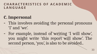 C H A R A C T E R I S T I C S O F A C A D E M I C
L A N G U A G E
33
C. Impersonal
- This involves avoiding the personal pronouns
‘I’ and ‘we’.
- For example, instead of writing ‘I will show’,
you might write ‘this report will show’. The
second person, ‘you’, is also to be avoided..
 