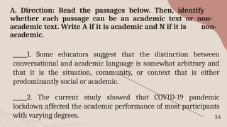 34
A. Direction: Read the passages below. Then, identify
whether each passage can be an academic text or non-
academic text. Write A if it is academic and N if it is non-
academic.
_____1. Some educators suggest that the distinction between
conversational and academic language is somewhat arbitrary and
that it is the situation, community, or context that is either
predominantly social or academic.
_____2. The current study showed that COVID-19 pandemic
lockdown affected the academic performance of most participants
with varying degrees.
 