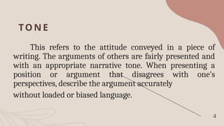 TONE
This refers to the attitude conveyed in a piece of
writing. The arguments of others are fairly presented and
with an appropriate narrative tone. When presenting a
position or argument that disagrees with one’s
perspectives, describe the argument accurately
without loaded or biased language.
4
 
