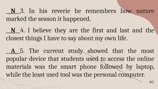 40
__N__3. In his reverie he remembers how nature
marked the season it happened.
__N__4. I believe they are the first and last and the
closest things I have to say about my own life.
__A__5. The current study showed that the most
popular device that students used to access the online
materials was the smart phone followed by laptop,
while the least used tool was the personal computer.
 