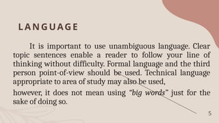 LA NGUAGE
It is important to use unambiguous language. Clear
topic sentences enable a reader to follow your line of
thinking without difficulty. Formal language and the third
person point-of-view should be used. Technical language
appropriate to area of study may also be used,
however, it does not mean using “big words” just for the
sake of doing so.
5
 
