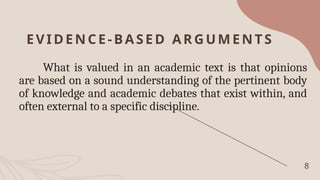 EVIDENCE-BA SED AR GUMEN TS
What is valued in an academic text is that opinions
are based on a sound understanding of the pertinent body
of knowledge and academic debates that exist within, and
often external to a specific discipline.
8
 