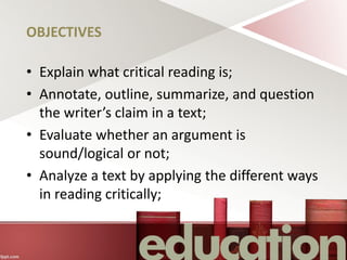 OBJECTIVES
• Explain what critical reading is;
• Annotate, outline, summarize, and question
the writer’s claim in a text;
• Evaluate whether an argument is
sound/logical or not;
• Analyze a text by applying the different ways
in reading critically;
 