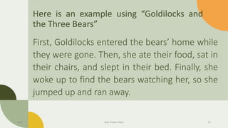 Here is an example using “Goldilocks and
the Three Bears”
First, Goldilocks entered the bears’ home while
they were gone. Then, she ate their food, sat in
their chairs, and slept in their bed. Finally, she
woke up to find the bears watching her, so she
jumped up and ran away.
Date Your Footer Here 12
 