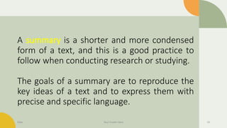 A summary is a shorter and more condensed
form of a text, and this is a good practice to
follow when conducting research or studying.
The goals of a summary are to reproduce the
key ideas of a text and to express them with
precise and specific language.
Date Your Footer Here 14
 