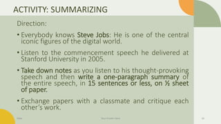 ACTIVITY: SUMMARIZING
Direction:
• Everybody knows Steve Jobs: He is one of the central
iconic figures of the digital world.
• Listen to the commencement speech he delivered at
Stanford University in 2005.
• Take down notes as you listen to his thought-provoking
speech and then write a one-paragraph summary of
the entire speech, in 15 sentences or less, on ½ sheet
of paper.
• Exchange papers with a classmate and critique each
other’s work.
Date Your Footer Here 16
 