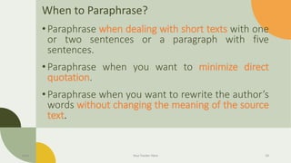 When to Paraphrase?
•Paraphrase when dealing with short texts with one
or two sentences or a paragraph with five
sentences.
•Paraphrase when you want to minimize direct
quotation.
•Paraphrase when you want to rewrite the author’s
words without changing the meaning of the source
text.
Date Your Footer Here 24
 