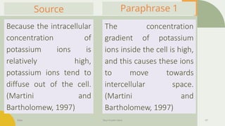 Date Your Footer Here 47
Paraphrase 1
Because the intracellular
concentration of
potassium ions is
relatively high,
potassium ions tend to
diffuse out of the cell.
(Martini and
Bartholomew, 1997)
Source
The concentration
gradient of potassium
ions inside the cell is high,
and this causes these ions
to move towards
intercellular space.
(Martini and
Bartholomew, 1997)
 