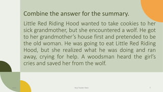Combine the answer for the summary.
Little Red Riding Hood wanted to take cookies to her
sick grandmother, but she encountered a wolf. He got
to her grandmother’s house first and pretended to be
the old woman. He was going to eat Little Red Riding
Hood, but she realized what he was doing and ran
away, crying for help. A woodsman heard the girl’s
cries and saved her from the wolf.
Date Your Footer Here 7
 