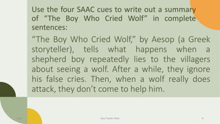 Use the four SAAC cues to write out a summary
of “The Boy Who Cried Wolf” in complete
sentences:
“The Boy Who Cried Wolf,” by Aesop (a Greek
storyteller), tells what happens when a
shepherd boy repeatedly lies to the villagers
about seeing a wolf. After a while, they ignore
his false cries. Then, when a wolf really does
attack, they don’t come to help him.
Date Your Footer Here 9
 