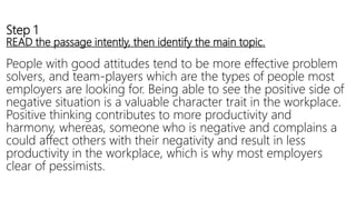 Step 1
READ the passage intently, then identify the main topic.
People with good attitudes tend to be more effective problem
solvers, and team-players which are the types of people most
employers are looking for. Being able to see the positive side of
negative situation is a valuable character trait in the workplace.
Positive thinking contributes to more productivity and
harmony, whereas, someone who is negative and complains a
could affect others with their negativity and result in less
productivity in the workplace, which is why most employers
clear of pessimists.
 