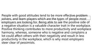 People with good attitudes tend to be more effective problem
solvers, and team-players which are the types of people most
employers are looking for. Being able to see the positive side of
a negative situation is a valuable character trait in the workplace.
Positive thinking contributes to more productivity and workplace
harmony, whereas, someone who is negative and complains a
lot could affect others with their negativity and result in less
productivity in the workplace, which is why most employers
steer clear of pessimists.
 