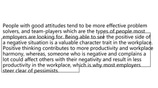 People with good attitudes tend to be more effective problem
solvers, and team-players which are the types of people most
employers are looking for. Being able to see the positive side of
a negative situation is a valuable character trait in the workplace.
Positive thinking contributes to more productivity and workplace
harmony, whereas, someone who is negative and complains a
lot could affect others with their negativity and result in less
productivity in the workplace, which is why most employers
steer clear of pessimists.
 