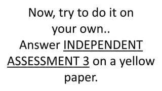 Now, try to do it on
your own..
Answer INDEPENDENT
ASSESSMENT 3 on a yellow
paper.
 