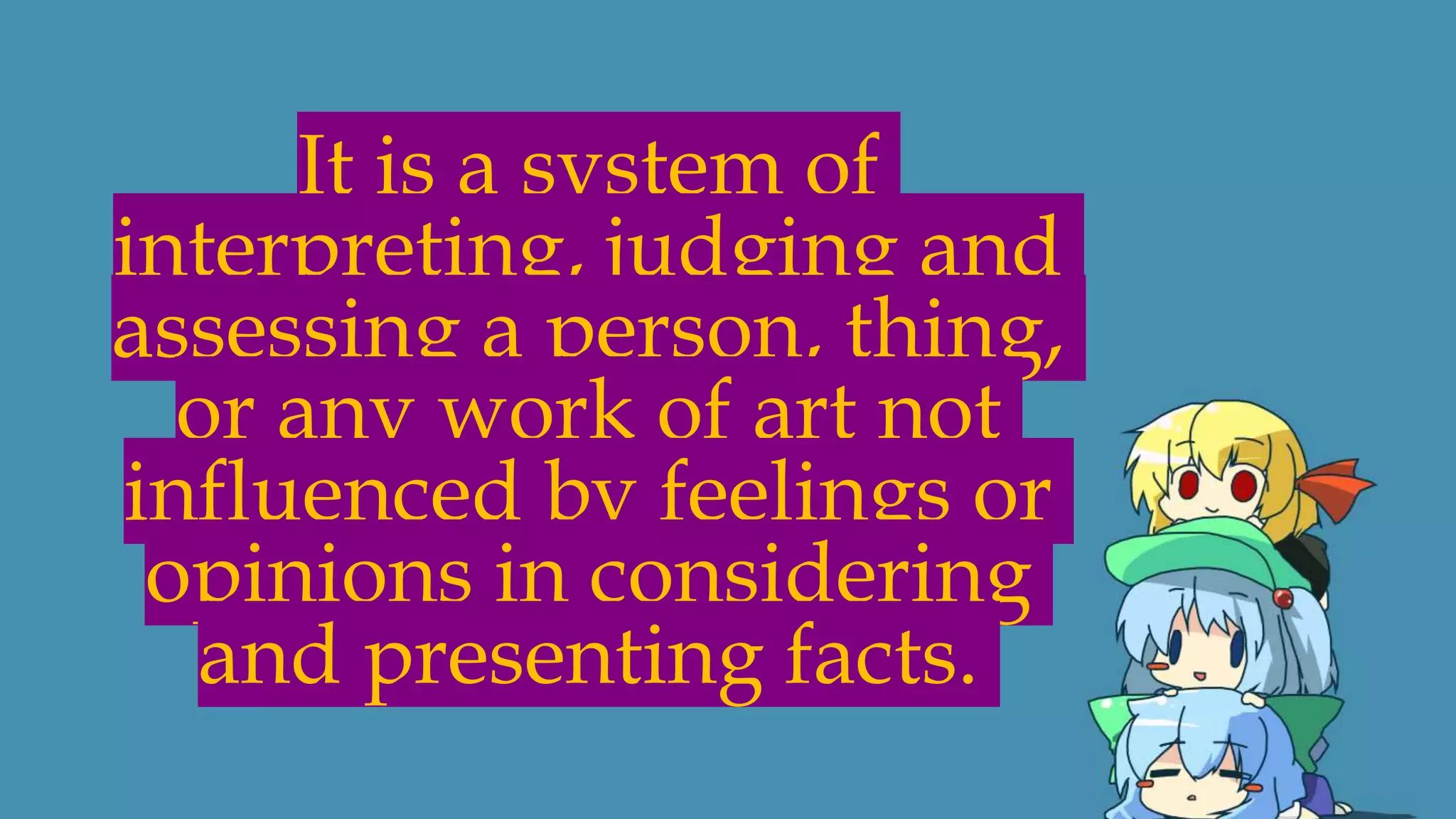 It is a system of
interpreting, judging and
assessing a person, thing,
or any work of art not
influenced by feelings or
opinions in considering
and presenting facts.
 