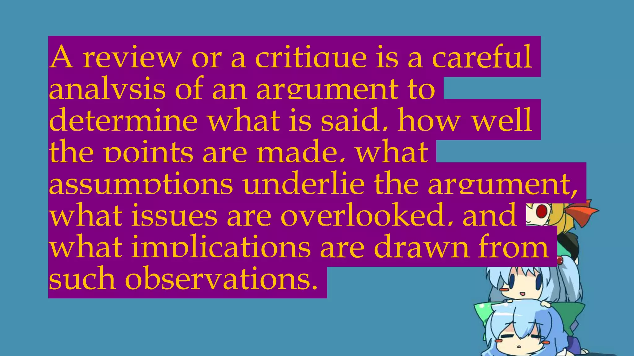 A review or a critique is a careful
analysis of an argument to
determine what is said, how well
the points are made, what
assumptions underlie the argument,
what issues are overlooked, and
what implications are drawn from
such observations.
 